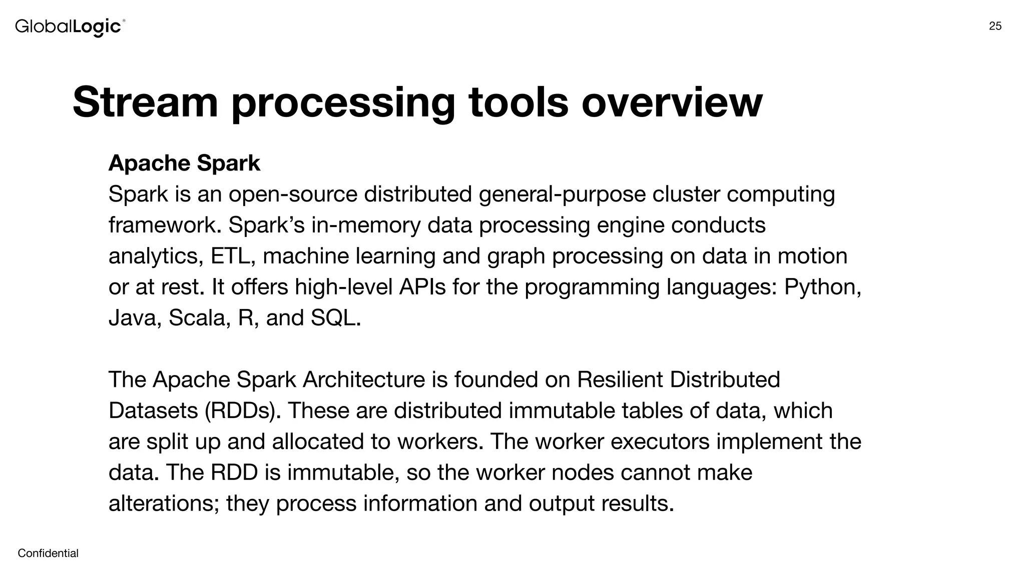 25
Conﬁdential
Stream processing tools overview
Apache Spark
Spark is an open-source distributed general-purpose cluster computing
framework. Spark’s in-memory data processing engine conducts
analytics, ETL, machine learning and graph processing on data in motion
or at rest. It oﬀers high-level APIs for the programming languages: Python,
Java, Scala, R, and SQL.
The Apache Spark Architecture is founded on Resilient Distributed
Datasets (RDDs). These are distributed immutable tables of data, which
are split up and allocated to workers. The worker executors implement the
data. The RDD is immutable, so the worker nodes cannot make
alterations; they process information and output results.
 