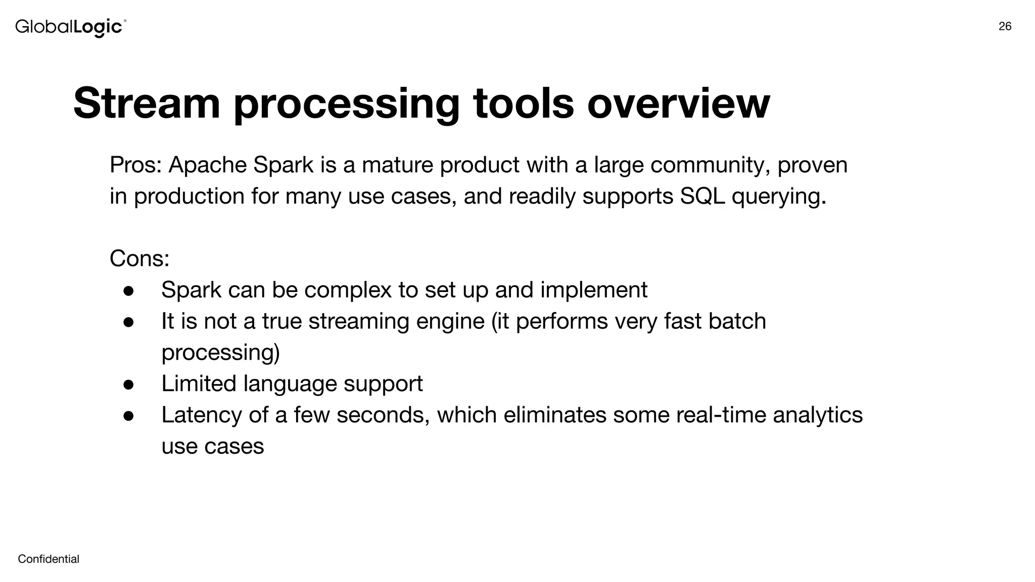 26
Conﬁdential
Stream processing tools overview
Pros: Apache Spark is a mature product with a large community, proven
in production for many use cases, and readily supports SQL querying.
Cons:
● Spark can be complex to set up and implement
● It is not a true streaming engine (it performs very fast batch
processing)
● Limited language support
● Latency of a few seconds, which eliminates some real-time analytics
use cases
 