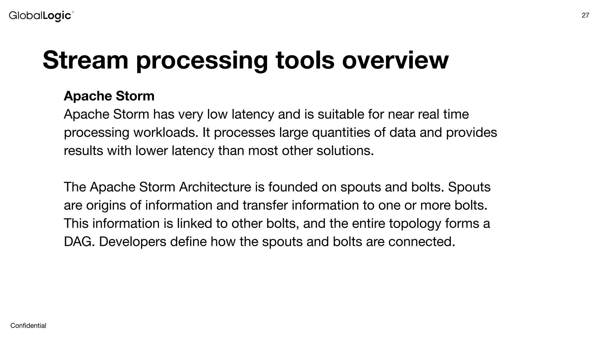 27
Conﬁdential
Stream processing tools overview
Apache Storm
Apache Storm has very low latency and is suitable for near real time
processing workloads. It processes large quantities of data and provides
results with lower latency than most other solutions.
The Apache Storm Architecture is founded on spouts and bolts. Spouts
are origins of information and transfer information to one or more bolts.
This information is linked to other bolts, and the entire topology forms a
DAG. Developers deﬁne how the spouts and bolts are connected.
 