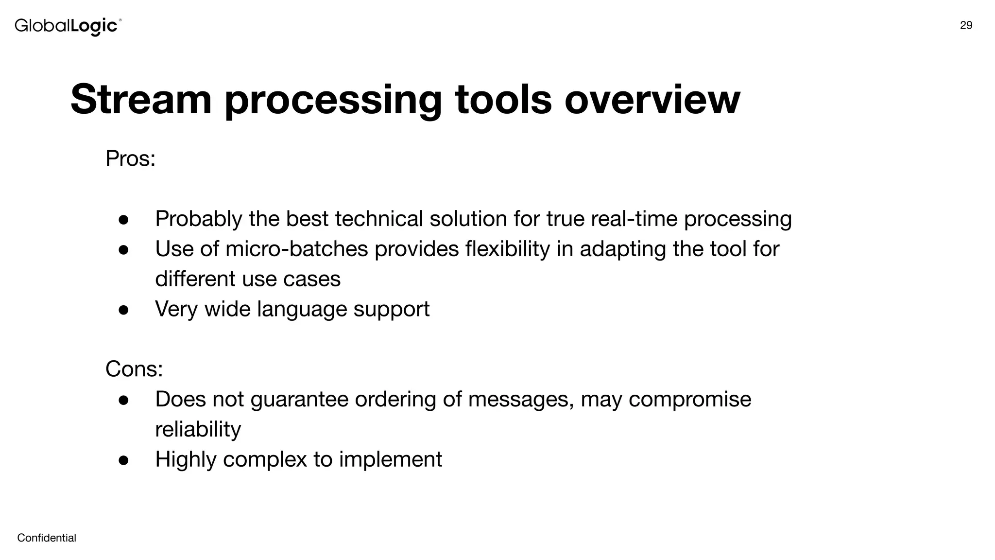 29
Conﬁdential
Stream processing tools overview
Pros:
● Probably the best technical solution for true real-time processing
● Use of micro-batches provides ﬂexibility in adapting the tool for
diﬀerent use cases
● Very wide language support
Cons:
● Does not guarantee ordering of messages, may compromise
reliability
● Highly complex to implement
 