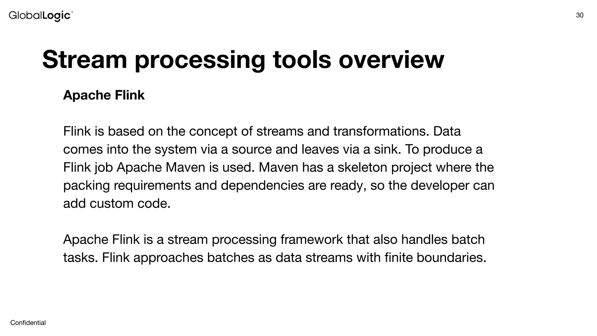 30
Conﬁdential
Stream processing tools overview
Apache Flink
Flink is based on the concept of streams and transformations. Data
comes into the system via a source and leaves via a sink. To produce a
Flink job Apache Maven is used. Maven has a skeleton project where the
packing requirements and dependencies are ready, so the developer can
add custom code.
Apache Flink is a stream processing framework that also handles batch
tasks. Flink approaches batches as data streams with ﬁnite boundaries.
 