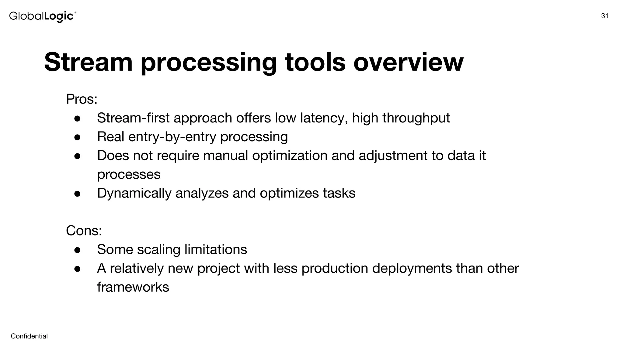 31
Conﬁdential
Stream processing tools overview
Pros:
● Stream-ﬁrst approach oﬀers low latency, high throughput
● Real entry-by-entry processing
● Does not require manual optimization and adjustment to data it
processes
● Dynamically analyzes and optimizes tasks
Cons:
● Some scaling limitations
● A relatively new project with less production deployments than other
frameworks
 