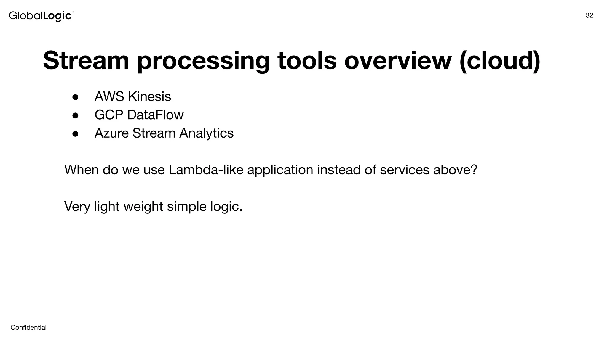 32
Conﬁdential
Stream processing tools overview (cloud)
● AWS Kinesis
● GCP DataFlow
● Azure Stream Analytics
When do we use Lambda-like application instead of services above?
Very light weight simple logic.
 