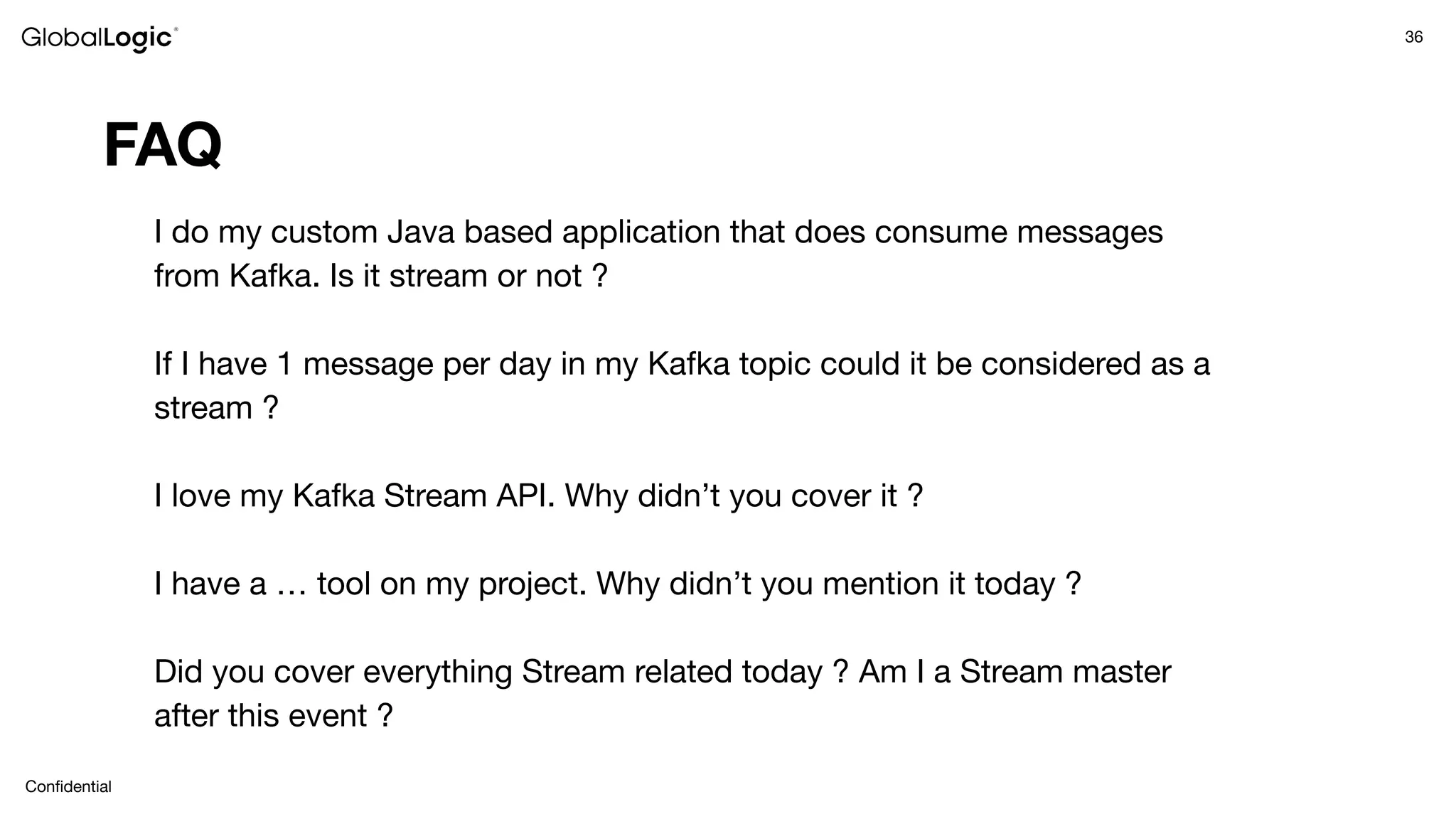36
Conﬁdential
FAQ
I do my custom Java based application that does consume messages
from Kafka. Is it stream or not ?
If I have 1 message per day in my Kafka topic could it be considered as a
stream ?
I love my Kafka Stream API. Why didn’t you cover it ?
I have a … tool on my project. Why didn’t you mention it today ?
Did you cover everything Stream related today ? Am I a Stream master
after this event ?
 