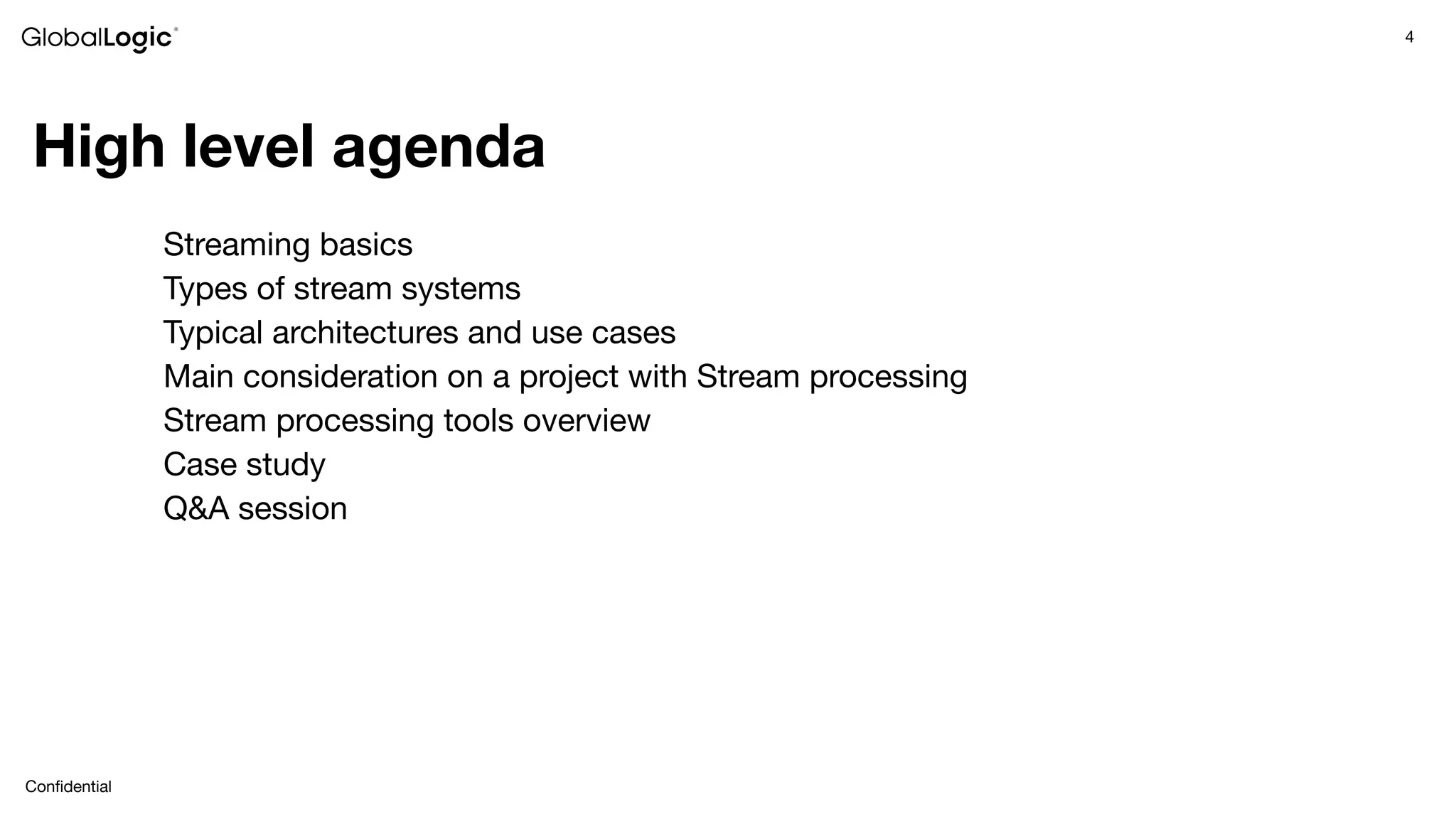 4
Conﬁdential
High level agenda
Streaming basics
Types of stream systems
Typical architectures and use cases
Main consideration on a project with Stream processing
Stream processing tools overview
Case study
Q&A session
 