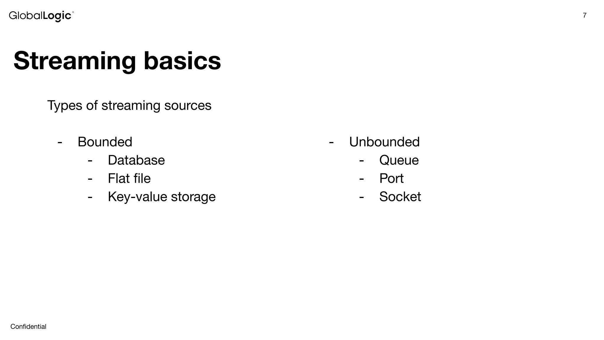 7
Conﬁdential
Streaming basics
Types of streaming sources
- Bounded
- Database
- Flat ﬁle
- Key-value storage
- Unbounded
- Queue
- Port
- Socket
 