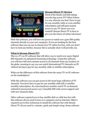 Stream Direct TV Review
                                     Tired of the family and kids taking
                                     over the big screen TV? What if there
                                     is a way wherein you don’t have to pay
                                     for any monthly cable or even satellite
                                     subscription and still gain instant
                                     access to any TV shows you ever
                                     wanted? Stream Direct TV is here to
                                     give you the future of online television!

With this software, you will have the power to watch over 4500 HD quality
channels directly to your own computer. If you are looking for the best
software that you can use to stream Live TV online for free, well, you don’t
have to look any further, because this is actually what I will provide you.

What is Stream Direct TV?
This is a TV on PC software that will allow you to watch over 4500 Digital
HD channels via optimized streaming technology. Using this software,
you will have full and constant access to all channels from any location on
the globe, meaning to say you can watch International TV channels on PC
without having to pay for any monthly cable or satellite subscription.

What are the difference of this software from the many TV on PC software
on the marketplace?

With this software you can get access to the most huge collection of TV
channels. You don’t have to pay for any monthly cable bill or satellite
monthly subscription. No extra hardware needed, watch TV on demand,
unlimited uncensored access 24/7, bonafide HD wide screen support and
with new channels daily.

Other software required you to buy satellite dish or cable box but with
this software all you need to have is a computer and an Internet. Other’s
required you to hire technician to install the software but with Stream
Direct TV all you need is 1 minute, quick and simple setup. Some software
 
