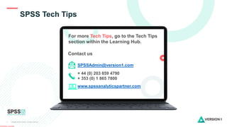 Copyright ©2022 Version 1. All rights reserved.
6
Classification: Controlled
SPSS Tech Tips
Contact us
SPSSAdmin@version1.com
+ 44 (0) 203 859 4790
+ 353 (0) 1 865 7800
www.spssanalyticspartner.com
For more Tech Tips, go to the Tech Tips
section within the Learning Hub.
 
