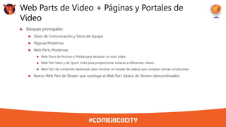 Bloques principales:
 Sitios de Comunicación y Sitios de Equipo
 Páginas Modernas
 Web Parts Modernas:
 Web Parts de Archivo y Media para destacar un solo video
 Web Part Hero y de Quick Links para proporcionar enlaces a diferentes videos
 Web Part de contenido destacado para mostrar un listado de videos que cumplan ciertas condiciones
 Nuevo Web Part de Stream que sustituye al Web Part clásico de Stream (descontinuado)
Web Parts de Video + Páginas y Portales de
Video
 