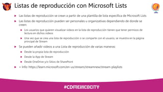  Las listas de reproducción se crean a partir de una plantilla de lista específica de Microsoft Lists
 Las listas de reproducción pueden ser personales u organizativas dependiendo de donde se
creen:
 Los usuarios que quieren visualizar videos en la lista de reproducción tienen que tener permisos de
lectura en dichos videos
 Una vez que se crea una lista de reproducción o se comparte con el usuario, se muestra en la página
principal de Stream
 Se pueden añadir videos a una Lista de reproducción de varias maneras:
 Desde la propia lista de reproducción
 Desde la App de Stream
 Desde OneDrive y/o Sitios de SharePoint
 + Info: https://learn.microsoft.com/en-us/stream/streamnew/stream-playlists
Listas de reproducción con Microsoft Lists
 