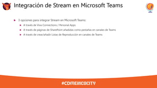  3 opciones para integrar Stream en Microsoft Teams:
 A través de Viva Connections / Personal Apps
 A través de páginas de SharePoint añadidas como pestañas en canales de Teams
 A través de crear/añadir Listas de Reproducción en canales de Teams
Integración de Stream en Microsoft Teams
 