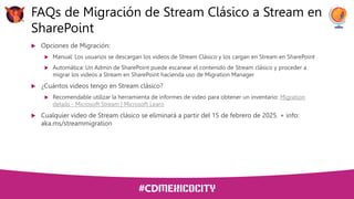  Opciones de Migración:
 Manual: Los usuarios se descargan los videos de Stream Clásico y los cargan en Stream en SharePoint
 Automática: Un Admin de SharePoint puede escanear el contenido de Stream clásico y proceder a
migrar los videos a Stream en SharePoint hacienda uso de Migration Manager
 ¿Cuántos videos tengo en Stream clásico?
 Recomendable utilizar la herramienta de informes de video para obtener un inventario: Migration
details - Microsoft Stream | Microsoft Learn
 Cualquier video de Stream clásico se eliminará a partir del 15 de febrero de 2025. + info:
aka.ms/streammigration
FAQs de Migración de Stream Clásico a Stream en
SharePoint
 