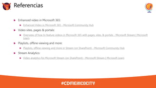  Enhanced video in Microsoft 365:
 Enhanced Video in Microsoft 365 - Microsoft Community Hub
 Video sites, pages & portals:
 Overview of how to feature videos in Microsoft 365 with pages, sites, & portals - Microsoft Stream | Microsoft
Learn
 Playlists, offline viewing and more:
 Playlists, offline viewing and more in Stream (on SharePoint) - Microsoft Community Hub
 Stream Analytics:
 Video analytics for Microsoft Stream (on SharePoint) - Microsoft Stream | Microsoft Learn
Referencias
 
