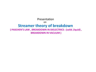 Presentation
on
Streamer theory of breakdown
( PASCHEN’S LAW , BREAKDOWN IN DIELECTRICS : (solid ,liquid) ,
BREAKDOWN IN VACUUM )
 