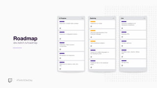 #TwitchDevDay
Roadmap
dev.twitch.tv/roadmap
In Progress
Extensions: multiple video overlays
Extensions: conﬁguration service
Extensions: Twitch function
components
Monetization for Extensions
Webhooks for streams, subs, and
bits
Exploring
Discovery improvements in the
Extension Manager
Support for multiple languages on
the developer portal
Extensions on mobile
Additional roles on the developer
portal
Game developer analytics
Live
Extensions available for all
developers & streamers
Simpliﬁed users, streams, follows
APIs
Metadata APIs
Follower webhook
API rate limits
 