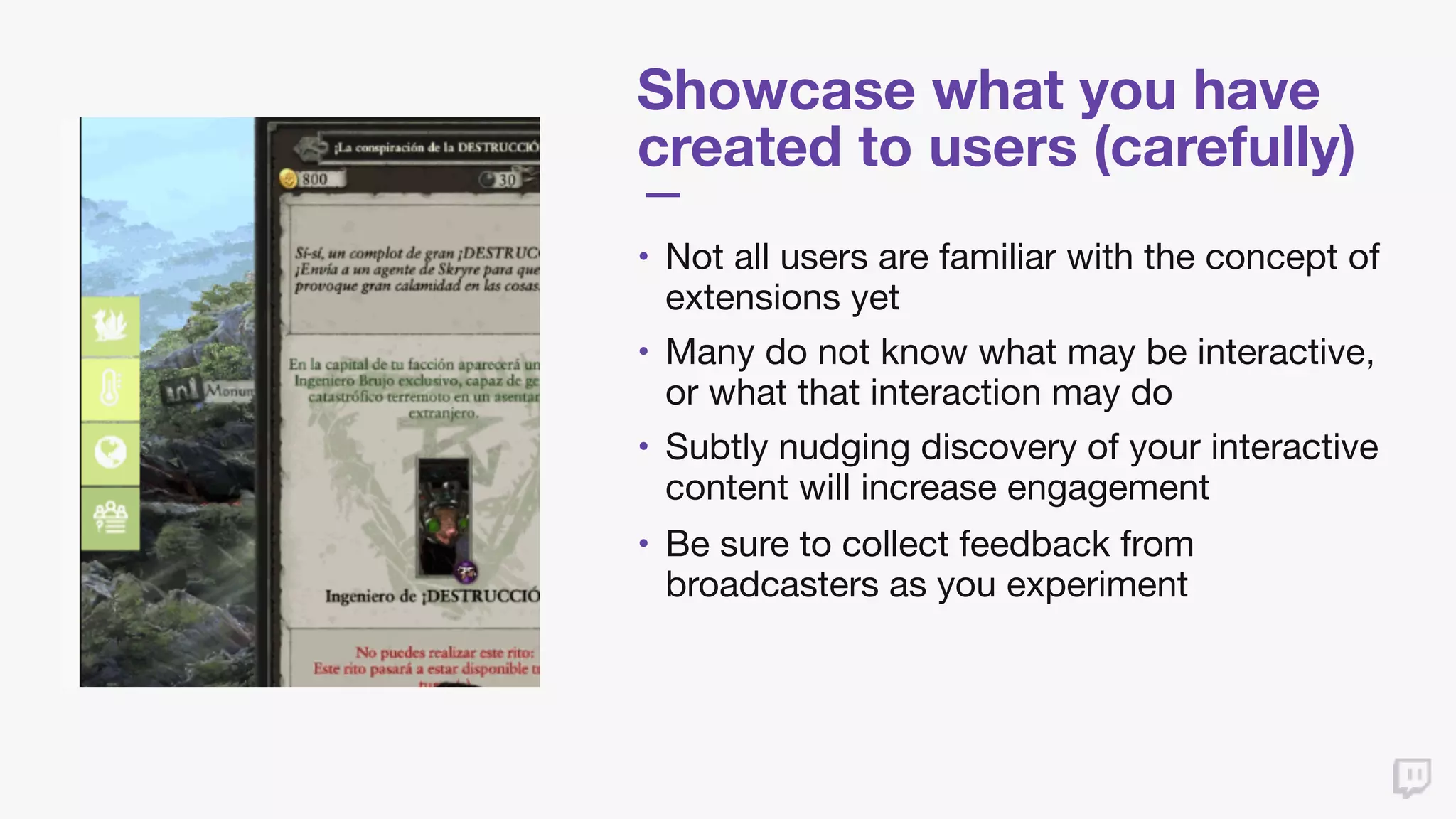 Showcase what you have
created to users (carefully)
• Not all users are familiar with the concept of
extensions yet

• Many do not know what may be interactive,
or what that interaction may do

• Subtly nudging discovery of your interactive
content will increase engagement

• Be sure to collect feedback from
broadcasters as you experiment
 