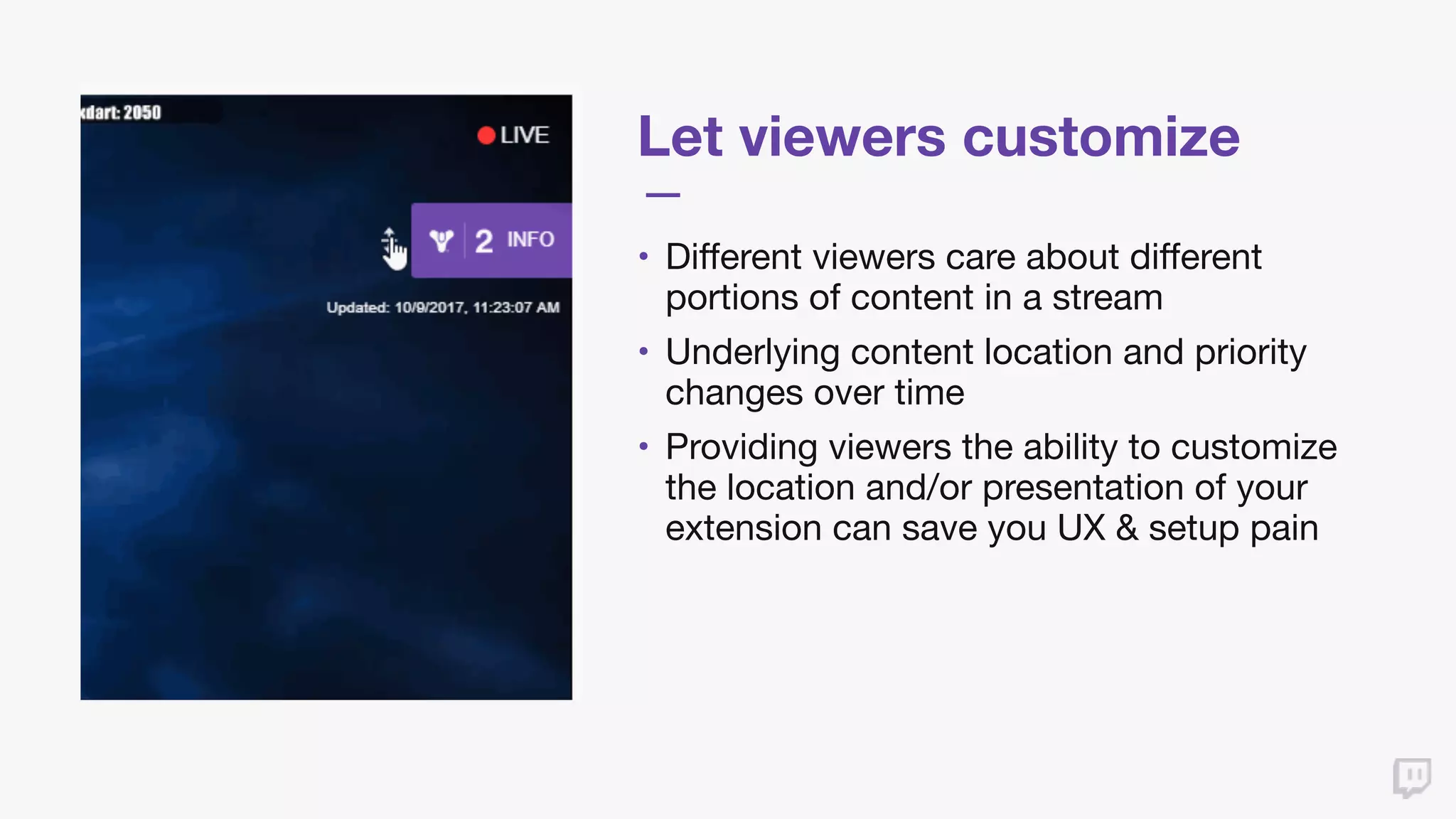 Let viewers customize
• Different viewers care about different
portions of content in a stream

• Underlying content location and priority
changes over time

• Providing viewers the ability to customize
the location and/or presentation of your
extension can save you UX & setup pain
 