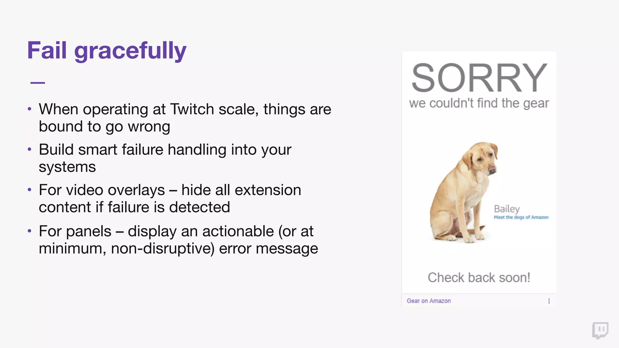 Fail gracefully
• When operating at Twitch scale, things are
bound to go wrong

• Build smart failure handling into your
systems

• For video overlays – hide all extension
content if failure is detected

• For panels – display an actionable (or at
minimum, non-disruptive) error message
 