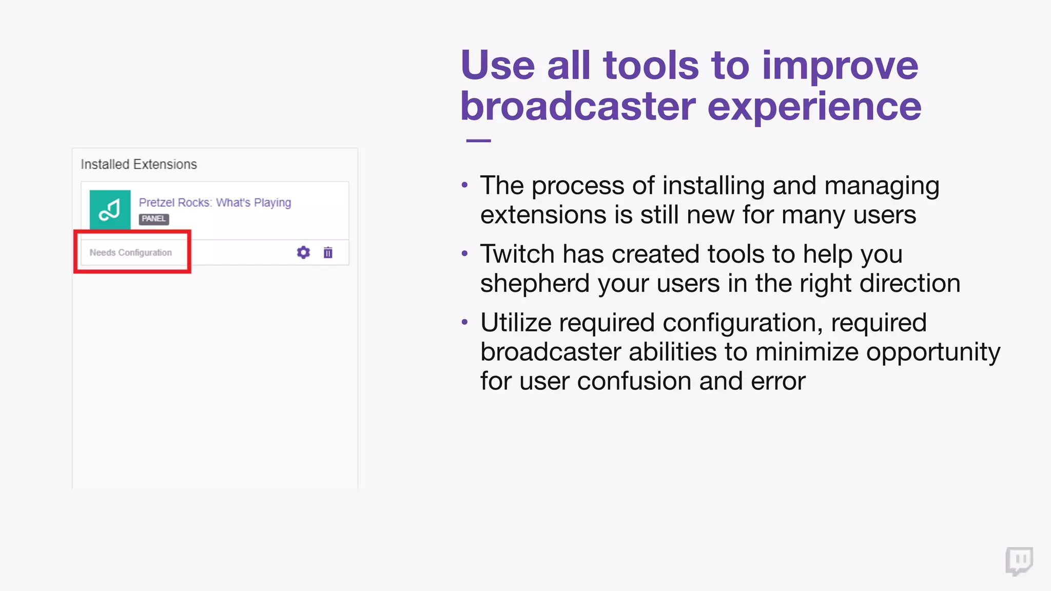 Use all tools to improve
broadcaster experience
• The process of installing and managing
extensions is still new for many users

• Twitch has created tools to help you
shepherd your users in the right direction

• Utilize required configuration, required
broadcaster abilities to minimize opportunity
for user confusion and error
 