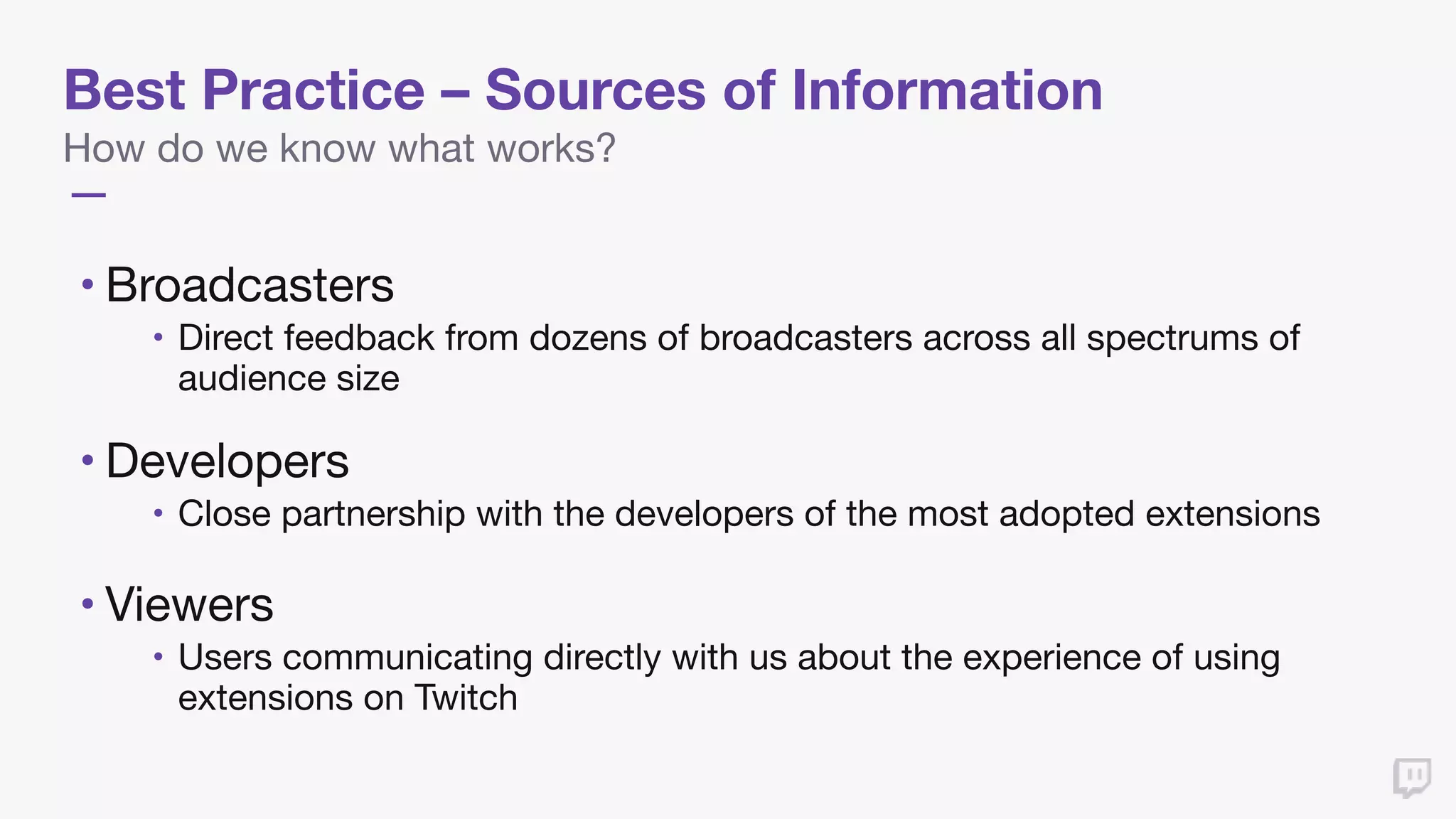 Best Practice – Sources of Information
How do we know what works?
• Broadcasters 

• Direct feedback from dozens of broadcasters across all spectrums of
audience size

• Developers 

• Close partnership with the developers of the most adopted extensions

• Viewers

• Users communicating directly with us about the experience of using
extensions on Twitch
 