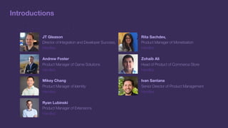 Introductions
JT Gleason
Director of Integration and Developer Success,
Handles
Andrew Foster
Product Manager of Game Solutions
Handles
Mikey Chang
Product Manager of Identity
Handles
Ryan Lubinski
Product Manager of Extensions
Handles
Rita Sachdev,
Product Manager of Monetization
Handles
Zohaib Ali
Head of Product of Commerce Store
Handles
Ivan Santana
Senior Director of Product Management
Handles
 