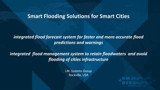 I.M. Systems Group
Rockville, USA
Smart	Flooding	Solutions	for	Smart	Cities
integrated	flood	forecast	system	for	faster	and	more	accurate	flood	
predictions	and	warnings
integrated		flood	management	system	to	retain	floodwaters		and	avoid	
flooding	of	cities	infrastructure
 