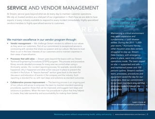 Maximizing uptime without compromising health, safety and security | www.streamdatacenters.com/services | 5
Maintaining a critical environment
may seem expensive and
cumbersome — until disaster
strikes. During the 2017 “1,000-
year storm,” Hurricane Harvey,
other Houston-area data centers
struggled to stay up. Stream
Data Centers, with emergency
plans in place, went into critical
operations mode. The team stayed
on site — supported and safe —
and maintained power and 100
percent uptime. Stream’s resilient
team, processes, procedures and
equipment saved the day for our
customers. And our commitment
to our team members ensured that
everyone made it through the
crisis safely.
Learn more at
www.streamdatacenters.com/storm
SERVICE AND VENDOR MANAGEMENT
At Stream, service goes beyond what we do every day to maintain customer operations.
We rely on trusted vendors as a vital part of our organization — that’s how we are able to have
experts in every industry available to respond to every incident immediately. Highly specialized
vendors translate to highly specialized service to customers.
We maintain excellence in our vendor program through:
•	 Vendor management — We challenge Stream vendors to adhere to our values
as they serve our customers. Part of our commitment to exceptional service is
contracting with vendors that share our passion and our culture. We have to trust
them to act in the best interests of our customers and to maintain expertise in
their areas of specialization.
•	 Processes that add value — Stream goes beyond the basics with our Stream
Technical Engineering Procedures (STEPS) program. This process and procedure
library records detailed processes for every area we control when using a
third-party vendor. Our incident reporting process, for example, records what
happened, why it happened and what action was put in place to prevent the
incident in the future. A “lessons learned” section goes back to the team for
discussion and education of events in the company and the industry. Such
reporting is standard for us, with next steps and solutions as standard outcomes.
•	 Collaborative process improvement — The learning process is an ongoing part
of our culture and serves to empower the team to maintain standard operating
procedures, question those that can be improved, and suggest next steps and
solutions to problems. When the team has procedures in place that they helped
to create, they take ownership and accountability for making them better.
Processes That Work:
100% Uptime and
Hurricane Harvey
 