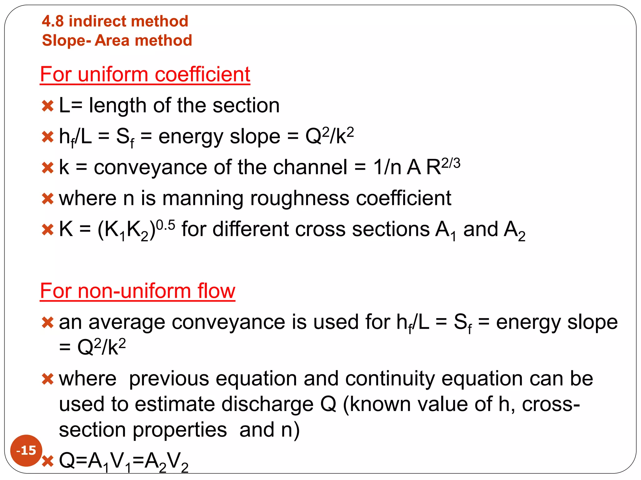 4.8 indirect method
Slope- Area method
-15
For uniform coefficient
 L= length of the section
 hf/L = Sf = energy slope = Q2/k2
 k = conveyance of the channel = 1/n A R2/3
 where n is manning roughness coefficient
 K = (K1K2)0.5 for different cross sections A1 and A2
For non-uniform flow
 an average conveyance is used for hf/L = Sf = energy slope
= Q2/k2
 where previous equation and continuity equation can be
used to estimate discharge Q (known value of h, cross-
section properties and n)
 Q=A1V1=A2V2
 