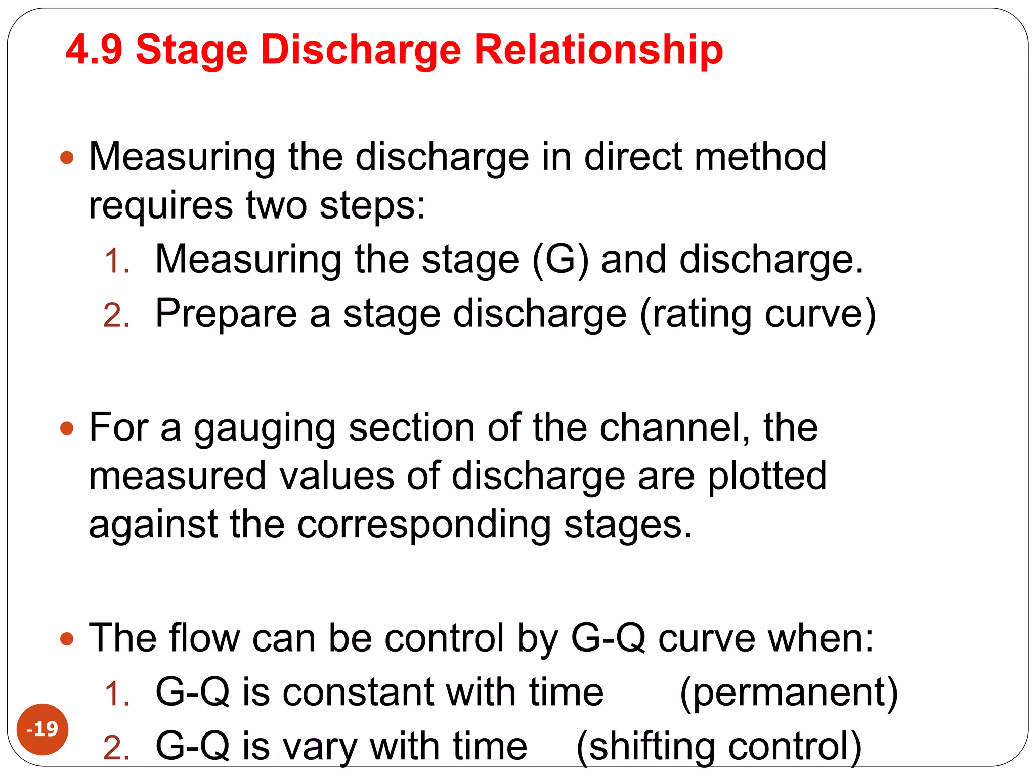 4.9 Stage Discharge Relationship
-19
 Measuring the discharge in direct method
requires two steps:
1. Measuring the stage (G) and discharge.
2. Prepare a stage discharge (rating curve)
 For a gauging section of the channel, the
measured values of discharge are plotted
against the corresponding stages.
 The flow can be control by G-Q curve when:
1. G-Q is constant with time (permanent)
2. G-Q is vary with time (shifting control)
 
