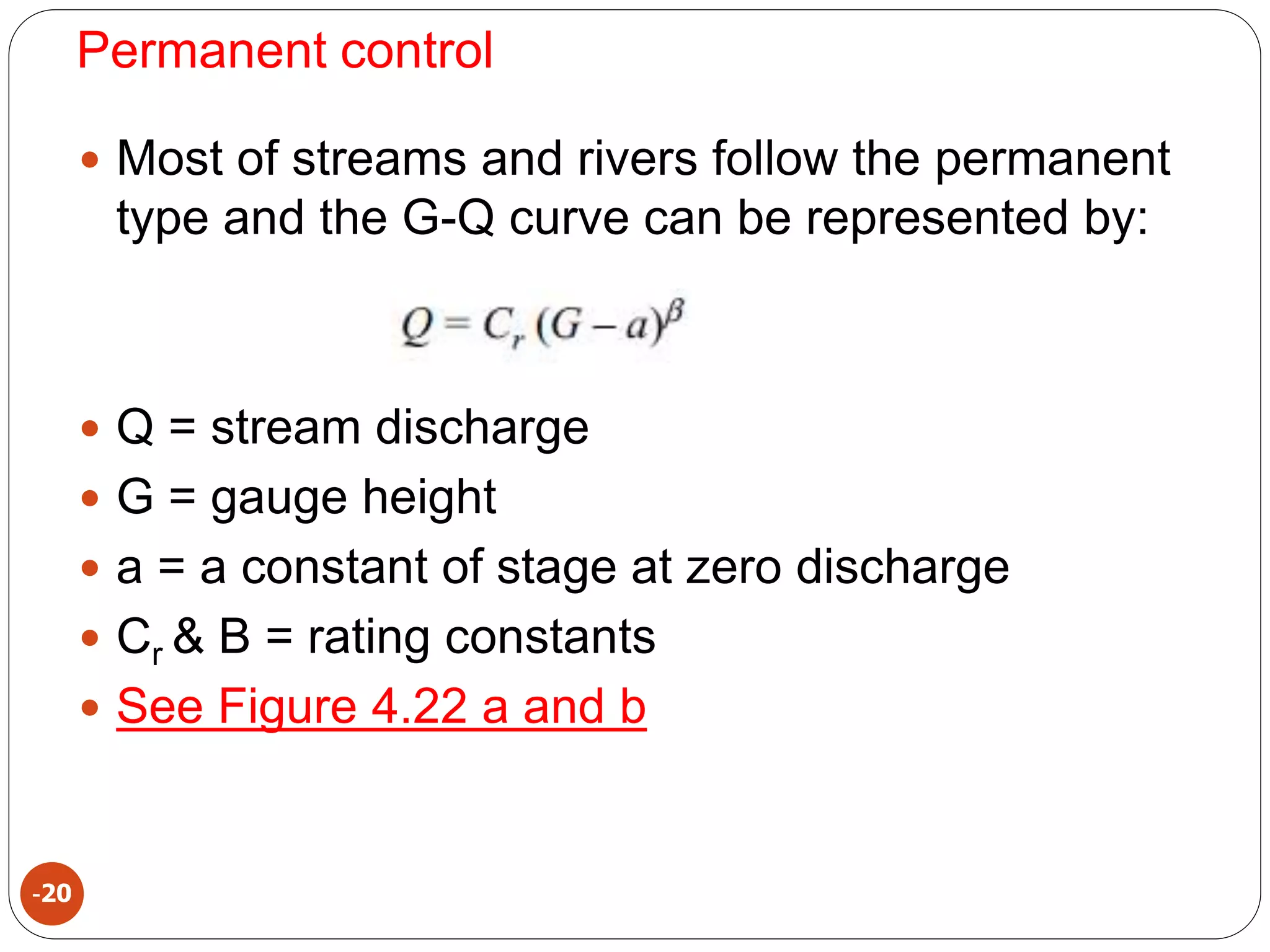 Permanent control
-20
 Most of streams and rivers follow the permanent
type and the G-Q curve can be represented by:
 Q = stream discharge
 G = gauge height
 a = a constant of stage at zero discharge
 Cr & B = rating constants
 See Figure 4.22 a and b
 