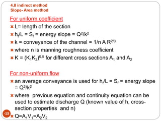 4.8 indirect method
Slope- Area method
-15
For uniform coefficient
 L= length of the section
 hf/L = Sf = energy slope = Q2/k2
 k = conveyance of the channel = 1/n A R2/3
 where n is manning roughness coefficient
 K = (K1K2)0.5 for different cross sections A1 and A2
For non-uniform flow
 an average conveyance is used for hf/L = Sf = energy slope
= Q2/k2
 where previous equation and continuity equation can be
used to estimate discharge Q (known value of h, cross-
section properties and n)
 Q=A1V1=A2V2
 