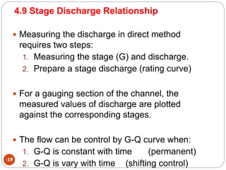 4.9 Stage Discharge Relationship
-19
 Measuring the discharge in direct method
requires two steps:
1. Measuring the stage (G) and discharge.
2. Prepare a stage discharge (rating curve)
 For a gauging section of the channel, the
measured values of discharge are plotted
against the corresponding stages.
 The flow can be control by G-Q curve when:
1. G-Q is constant with time (permanent)
2. G-Q is vary with time (shifting control)
 