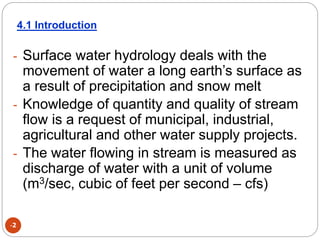 -2
- Surface water hydrology deals with the
movement of water a long earth’s surface as
a result of precipitation and snow melt
- Knowledge of quantity and quality of stream
flow is a request of municipal, industrial,
agricultural and other water supply projects.
- The water flowing in stream is measured as
discharge of water with a unit of volume
(m3/sec, cubic of feet per second – cfs)
4.1 Introduction
 