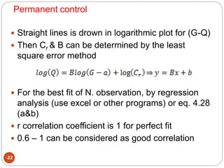 Permanent control
-22
 Straight lines is drown in logarithmic plot for (G-Q)
 Then Cr & B can be determined by the least
square error method
 For the best fit of N. observation, by regression
analysis (use excel or other programs) or eq. 4.28
(a&b)
 r correlation coefficient is 1 for perfect fit
 0.6 – 1 can be considered as good correlation
 