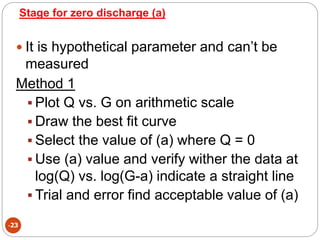 Stage for zero discharge (a)
-23
 It is hypothetical parameter and can’t be
measured
Method 1
 Plot Q vs. G on arithmetic scale
 Draw the best fit curve
 Select the value of (a) where Q = 0
 Use (a) value and verify wither the data at
log(Q) vs. log(G-a) indicate a straight line
 Trial and error find acceptable value of (a)
 