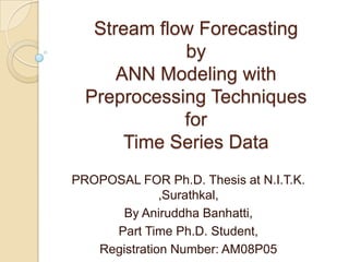 Stream flow Forecasting
by
ANN Modeling with
Preprocessing Techniques
for
Time Series Data
PROPOSAL FOR Ph.D. Thesis at N.I.T.K.
,Surathkal,
By Aniruddha Banhatti,
Part Time Ph.D. Student,
Registration Number: AM08P05
 