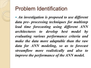 Problem Identification
 An investigation is proposed to use different
data pre- processing techniques for multistep
lead time forecasting using different ANN
architectures to develop best model by
evaluating various performance criteria and
make the data more adaptable than the raw
data for ANN modeling, so as to forecast
streamflow more realistically and also to
improve the performance of the ANN model.
 