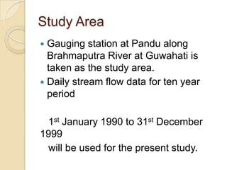 Study Area
 Gauging station at Pandu along
Brahmaputra River at Guwahati is
taken as the study area.
 Daily stream flow data for ten year
period
1st January 1990 to 31st December
1999
will be used for the present study.
 