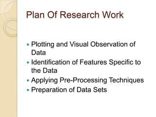 Plan Of Research Work
 Plotting and Visual Observation of
Data
 Identification of Features Specific to
the Data
 Applying Pre-Processing Techniques
 Preparation of Data Sets
 