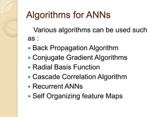 Algorithms for ANNs
Various algorithms can be used such
as :
 Back Propagation Algorithm
 Conjugate Gradient Algorithms
 Radial Basis Function
 Cascade Correlation Algorithm
 Recurrent ANNs
 Self Organizing feature Maps
 