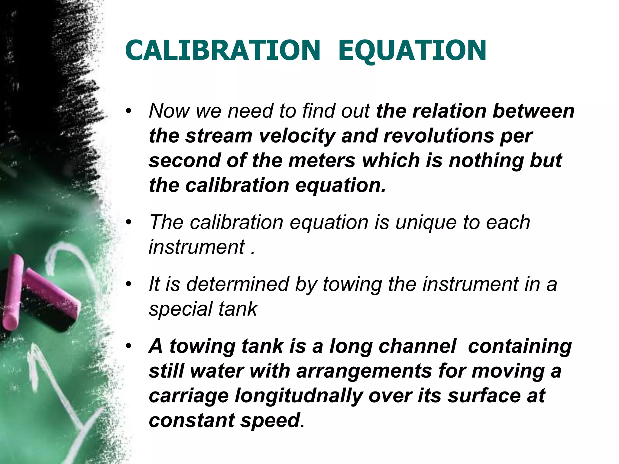 CALIBRATION EQUATION
• Now we need to find out the relation between
the stream velocity and revolutions per
second of the meters which is nothing but
the calibration equation.
• The calibration equation is unique to each
instrument .
• It is determined by towing the instrument in a
special tank
• A towing tank is a long channel containing
still water with arrangements for moving a
carriage longitudnally over its surface at
constant speed.
 