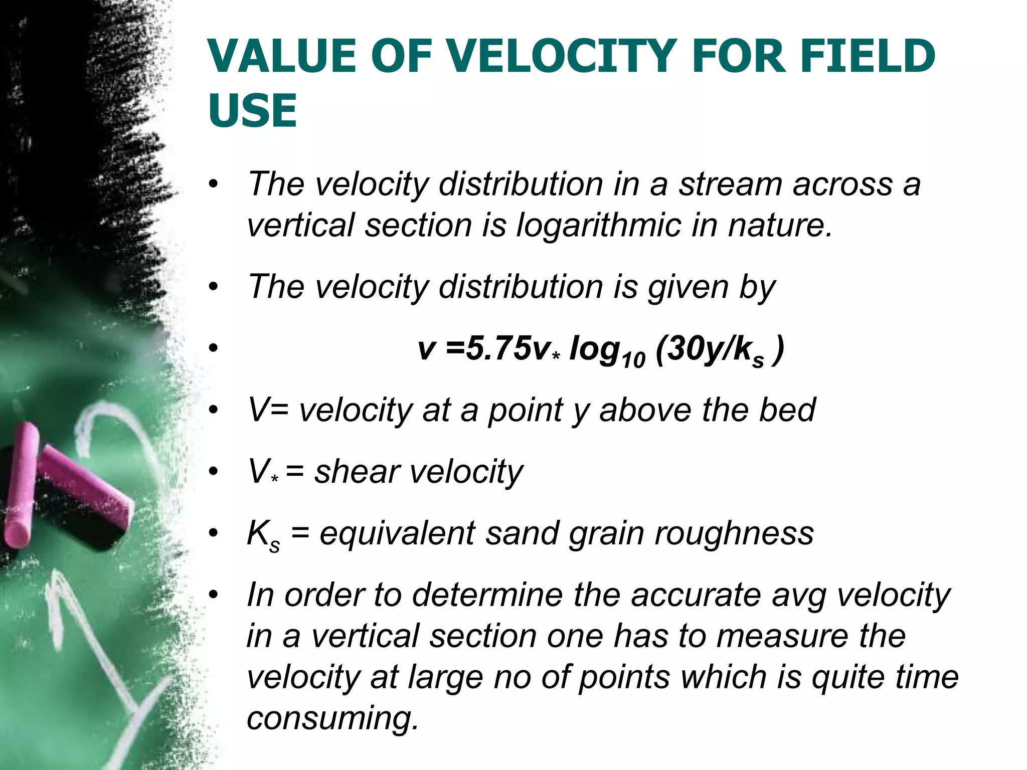 VALUE OF VELOCITY FOR FIELD
USE
• The velocity distribution in a stream across a
vertical section is logarithmic in nature.
• The velocity distribution is given by
• v =5.75v* log10 (30y/ks )
• V= velocity at a point y above the bed
• V* = shear velocity
• Ks = equivalent sand grain roughness
• In order to determine the accurate avg velocity
in a vertical section one has to measure the
velocity at large no of points which is quite time
consuming.
 