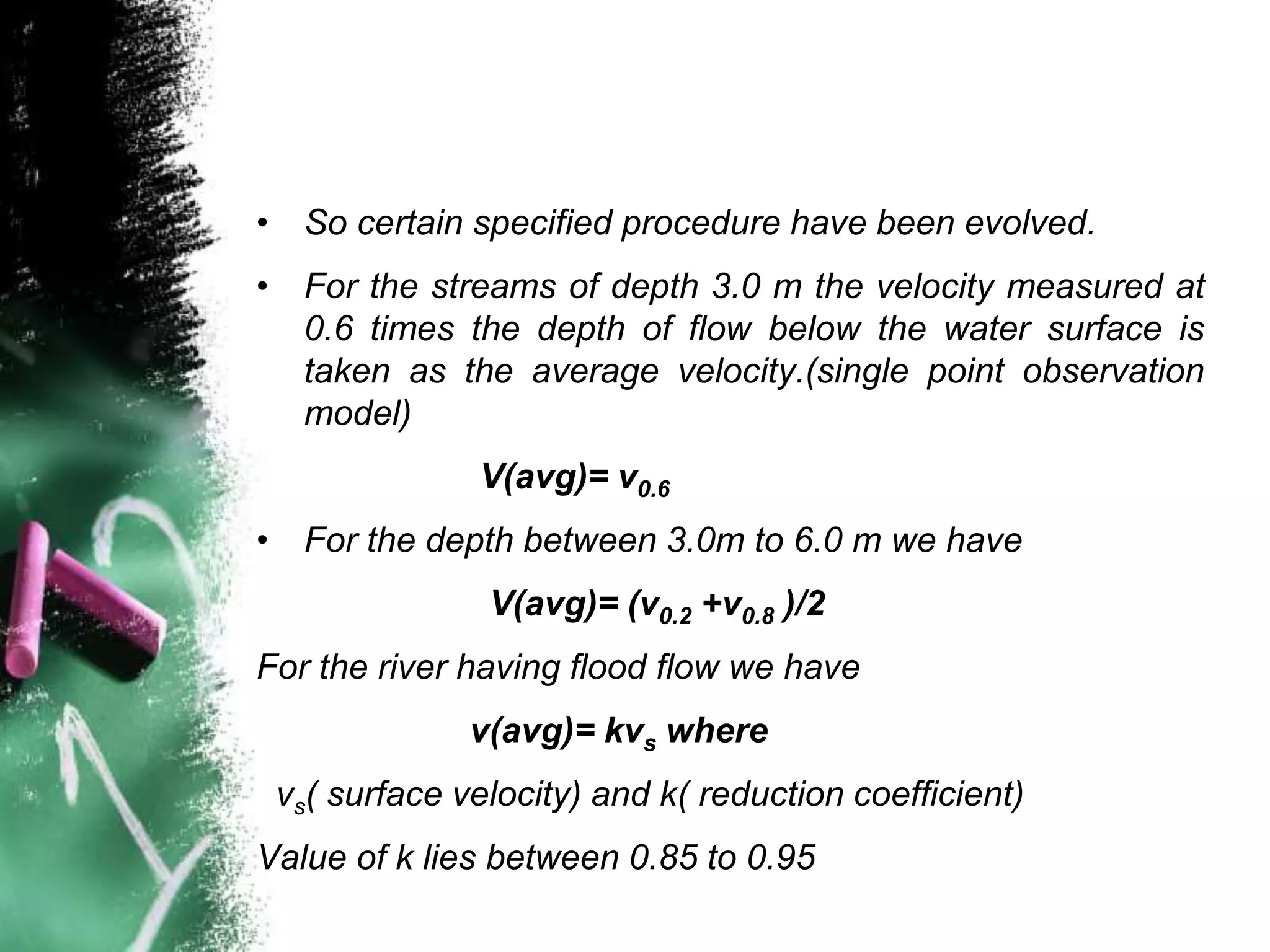 • So certain specified procedure have been evolved.
• For the streams of depth 3.0 m the velocity measured at
0.6 times the depth of flow below the water surface is
taken as the average velocity.(single point observation
model)
V(avg)= v0.6
• For the depth between 3.0m to 6.0 m we have
V(avg)= (v0.2 +v0.8 )/2
For the river having flood flow we have
v(avg)= kvs where
vs( surface velocity) and k( reduction coefficient)
Value of k lies between 0.85 to 0.95
 