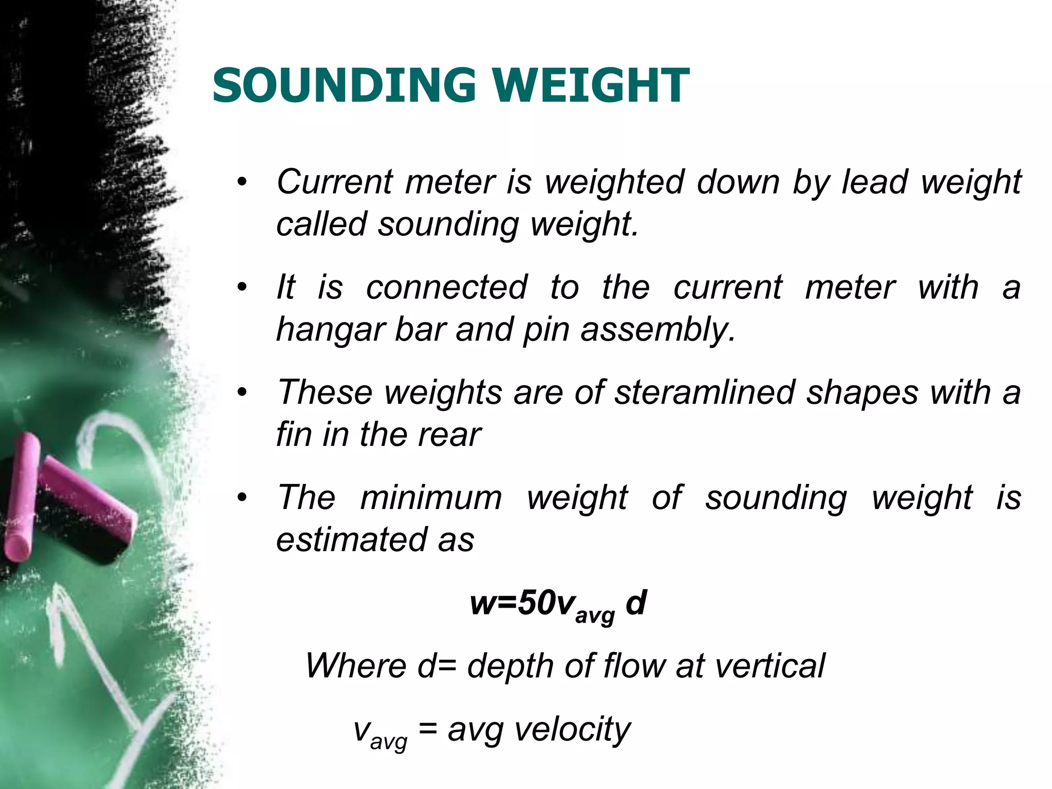 SOUNDING WEIGHT
• Current meter is weighted down by lead weight
called sounding weight.
• It is connected to the current meter with a
hangar bar and pin assembly.
• These weights are of steramlined shapes with a
fin in the rear
• The minimum weight of sounding weight is
estimated as
w=50vavg d
Where d= depth of flow at vertical
vavg = avg velocity
 