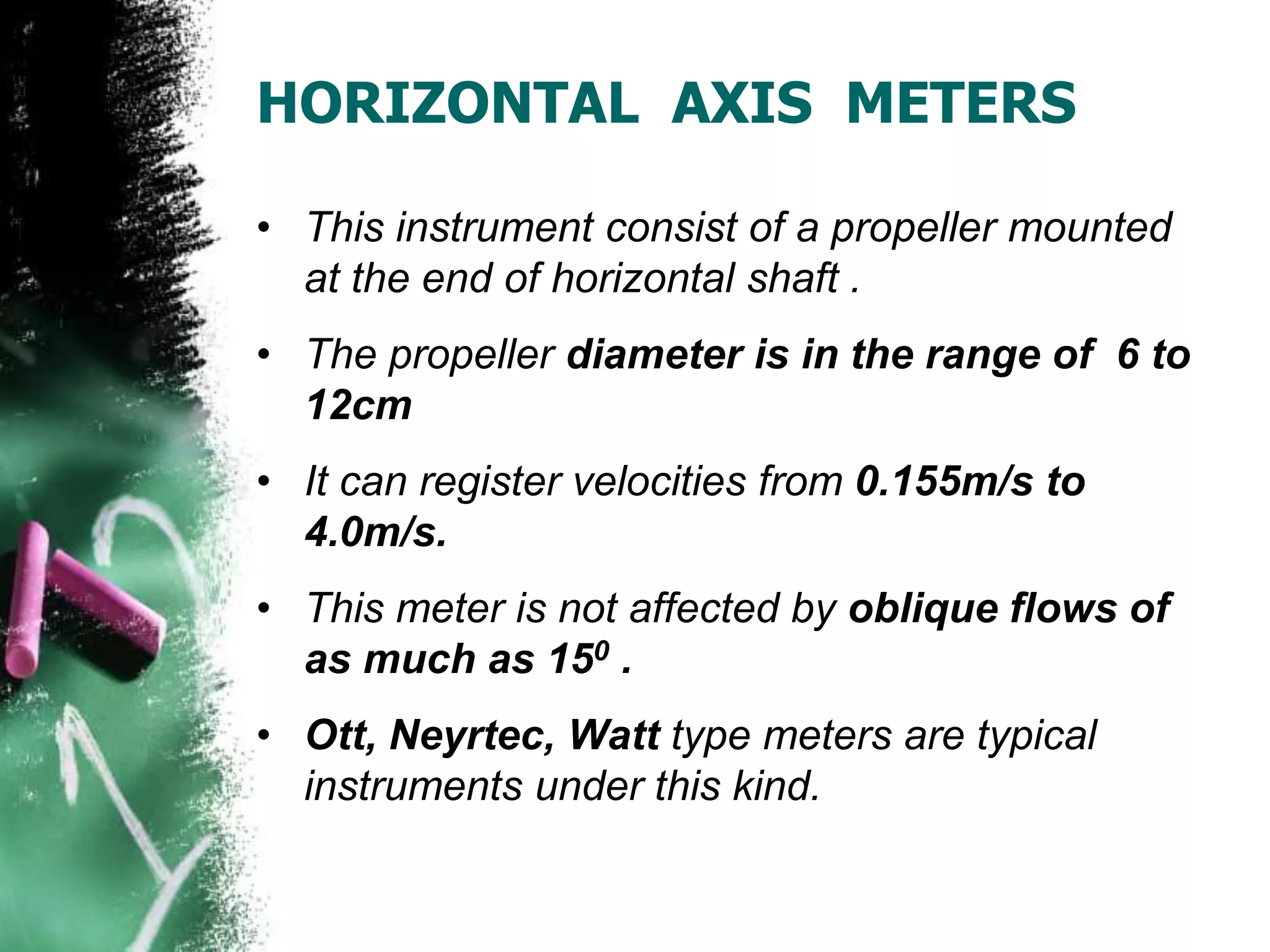 HORIZONTAL AXIS METERS
• This instrument consist of a propeller mounted
at the end of horizontal shaft .
• The propeller diameter is in the range of 6 to
12cm
• It can register velocities from 0.155m/s to
4.0m/s.
• This meter is not affected by oblique flows of
as much as 150 .
• Ott, Neyrtec, Watt type meters are typical
instruments under this kind.
 