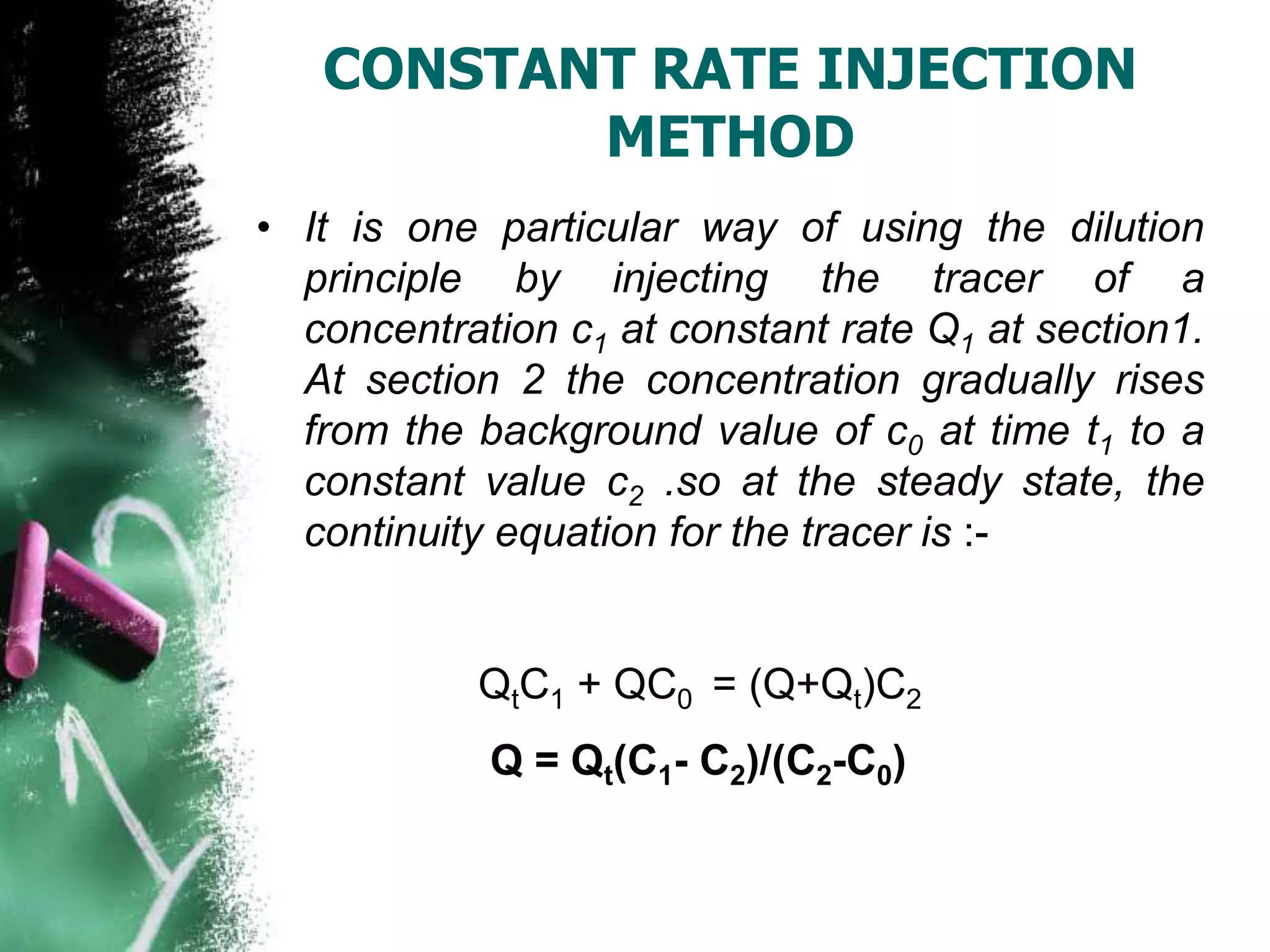 CONSTANT RATE INJECTION
METHOD
• It is one particular way of using the dilution
principle by injecting the tracer of a
concentration c1 at constant rate Q1 at section1.
At section 2 the concentration gradually rises
from the background value of c0 at time t1 to a
constant value c2 .so at the steady state, the
continuity equation for the tracer is :-
QtC1 + QC0 = (Q+Qt)C2
Q = Qt(C1- C2)/(C2-C0)
 