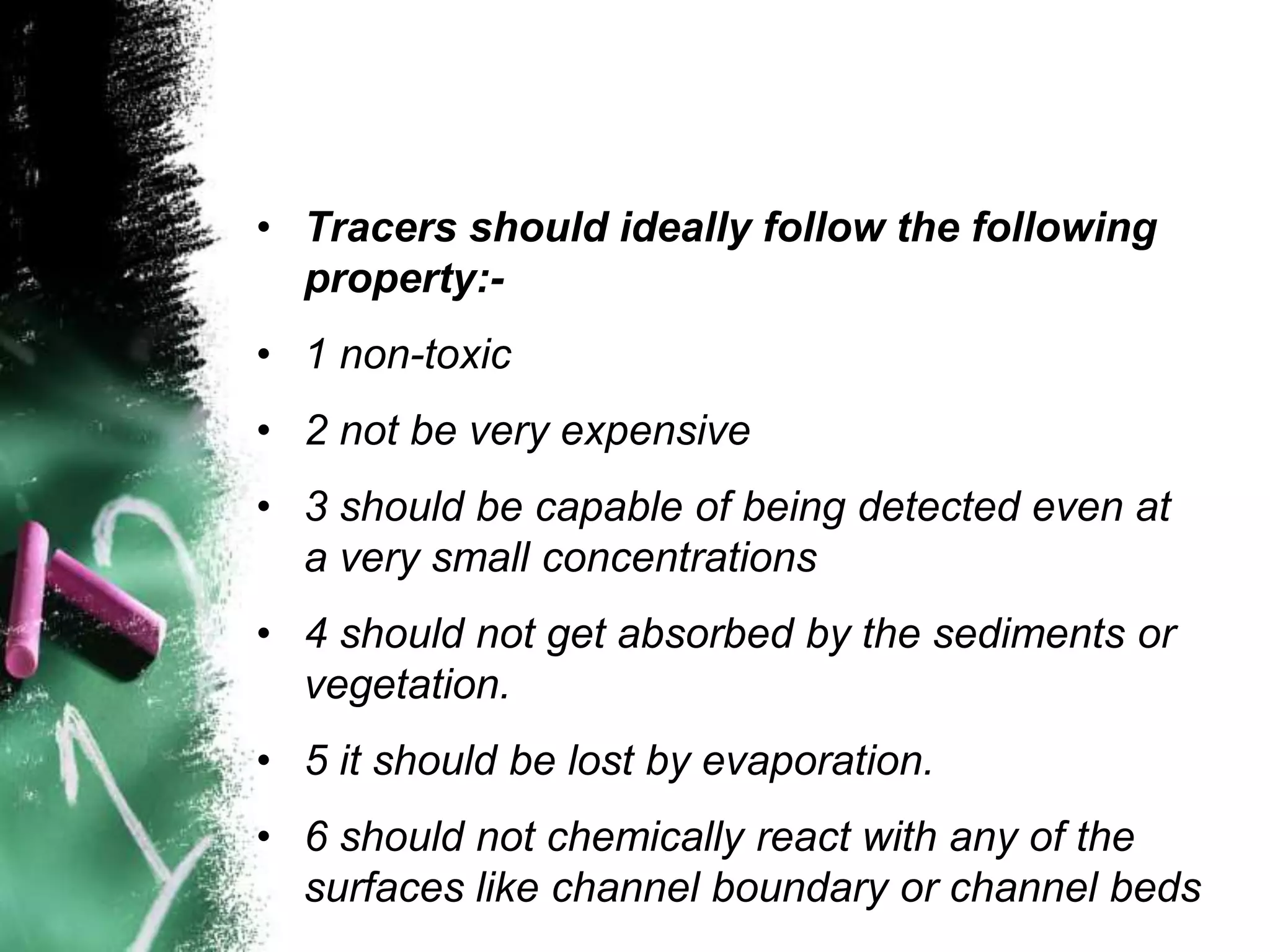 • Tracers should ideally follow the following
property:-
• 1 non-toxic
• 2 not be very expensive
• 3 should be capable of being detected even at
a very small concentrations
• 4 should not get absorbed by the sediments or
vegetation.
• 5 it should be lost by evaporation.
• 6 should not chemically react with any of the
surfaces like channel boundary or channel beds
 