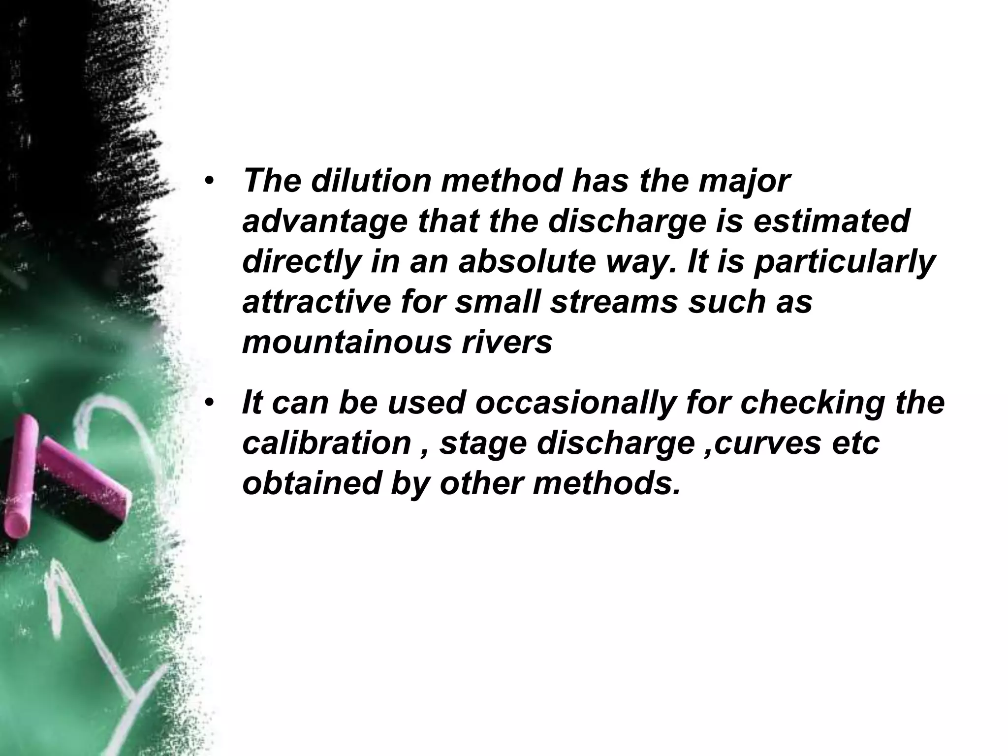 • The dilution method has the major
advantage that the discharge is estimated
directly in an absolute way. It is particularly
attractive for small streams such as
mountainous rivers
• It can be used occasionally for checking the
calibration , stage discharge ,curves etc
obtained by other methods.
 