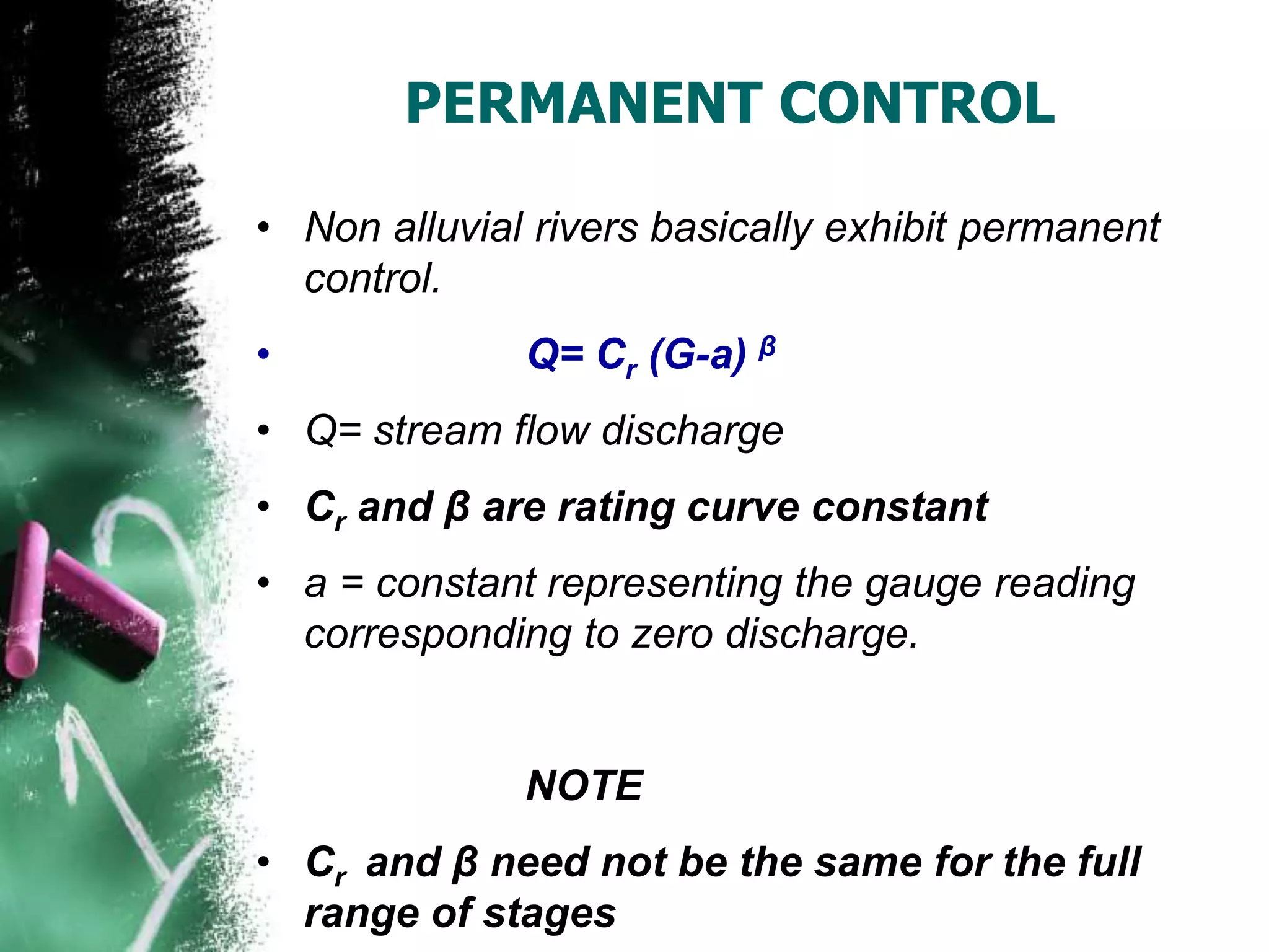 PERMANENT CONTROL
• Non alluvial rivers basically exhibit permanent
control.
• Q= Cr (G-a) β
• Q= stream flow discharge
• Cr and β are rating curve constant
• a = constant representing the gauge reading
corresponding to zero discharge.
NOTE
• Cr and β need not be the same for the full
range of stages
 