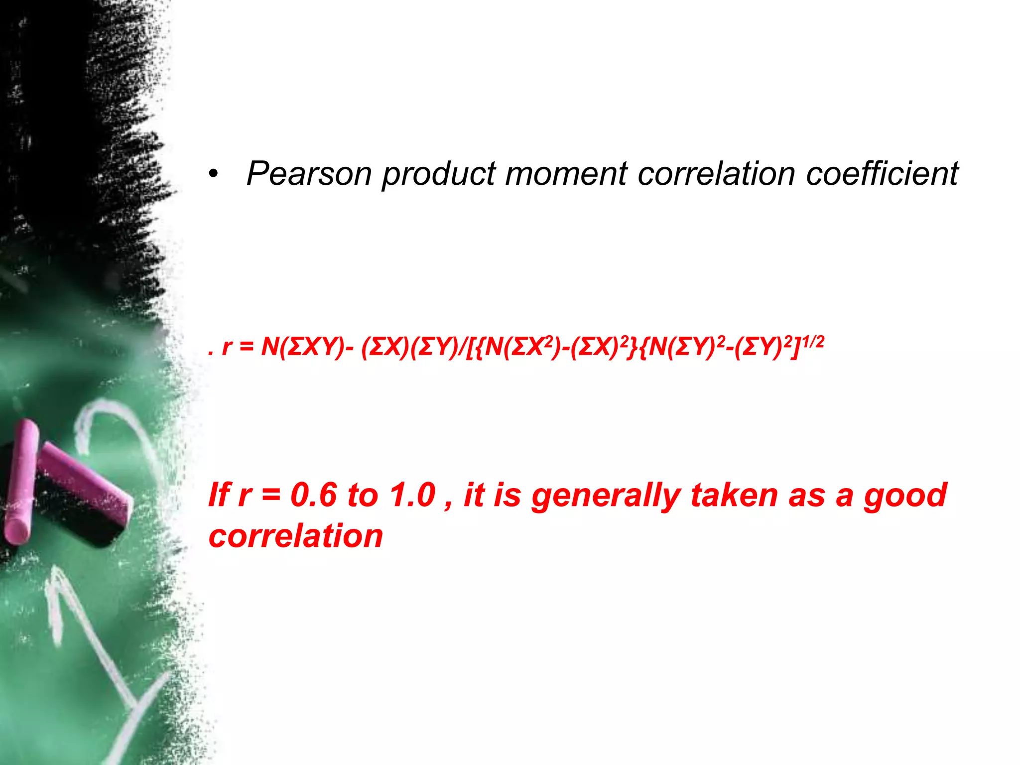 • Pearson product moment correlation coefficient
. r = N(ΣXY)- (ΣX)(ΣY)/[{N(ΣX2)-(ΣX)2}{N(ΣY)2-(ΣY)2]1/2
If r = 0.6 to 1.0 , it is generally taken as a good
correlation
 